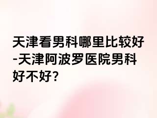 天津看男科哪里比较好-天津阿波罗医院男科好不好？