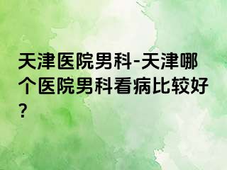 天津医院男科-天津哪个医院男科看病比较好？
