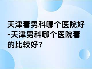 天津看男科哪个医院好-天津男科哪个医院看的比较好？