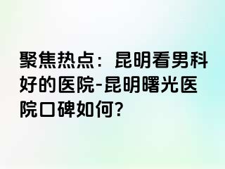 聚焦热点：昆明看男科好的医院-昆明曙光医院口碑如何？