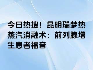 今日热搜！昆明瑞梦热蒸汽消融术：前列腺增生患者福音