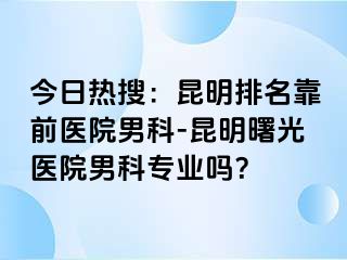 今日热搜：昆明排名靠前医院男科-昆明曙光医院男科专业吗？