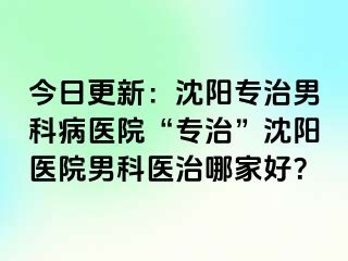 今日更新：沈阳专治男科病医院“专治”沈阳医院男科医治哪家好？