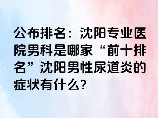 公布排名：沈阳专业医院男科是哪家“前十排名”沈阳男性尿道炎的症状有什么？
