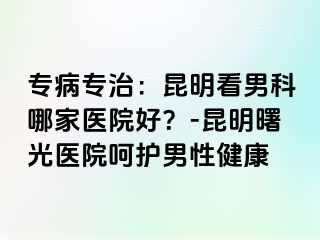 专病专治：昆明看男科哪家医院好？-昆明曙光医院呵护男性健康