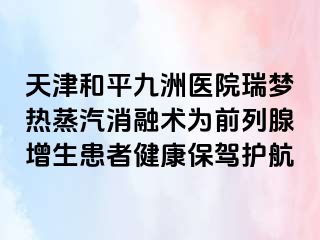 天津和平九洲医院瑞梦热蒸汽消融术为前列腺增生患者健康保驾护航