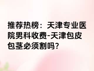 推荐热榜：天津专业医院男科收费-天津包皮包茎必须割吗？