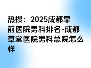 热搜：2025成都靠前医院男科排名-成都草堂医院男科总院怎么样