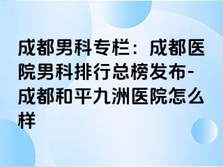 成都男科专栏：成都医院男科排行总榜发布-成都和平九洲医院怎么样