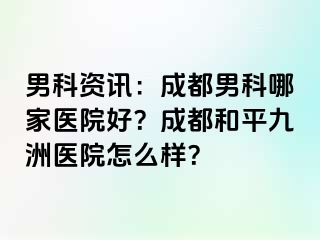 男科资讯：成都男科哪家医院好？成都和平九洲医院怎么样？