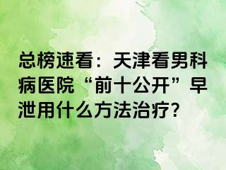 总榜速看：天津看男科病医院“前十公开”早泄用什么方法治疗？