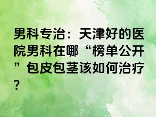 男科专治：天津好的医院男科在哪“榜单公开”包皮包茎该如何治疗？