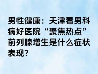 男性健康：天津看男科病好医院“聚焦热点”前列腺增生是什么症状表现？