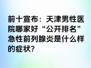 前十宣布：天津男性医院哪家好“公开排名”急性前列腺炎是什么样的症状？