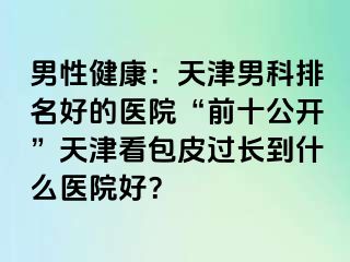 男性健康：天津男科排名好的医院“前十公开”天津看包皮过长到什么医院好？