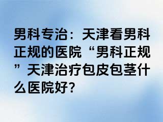 男科专治：天津看男科正规的医院“男科正规”天津治疗包皮包茎什么医院好？