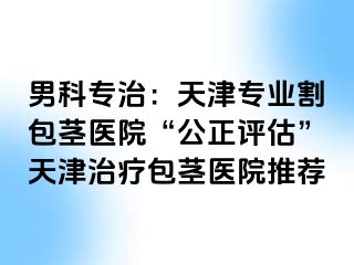男科专治：天津专业割包茎医院“公正评估”天津治疗包茎医院推荐