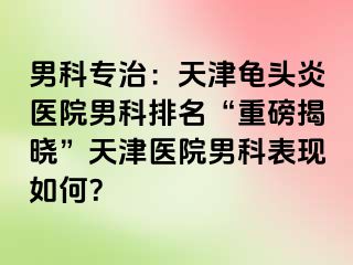 男科专治：天津龟头炎医院男科排名“重磅揭晓”天津医院男科表现如何？