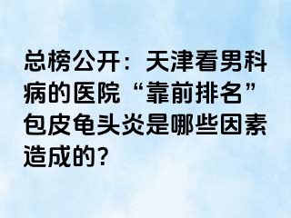总榜公开：天津看男科病的医院“靠前排名”包皮龟头炎是哪些因素造成的？