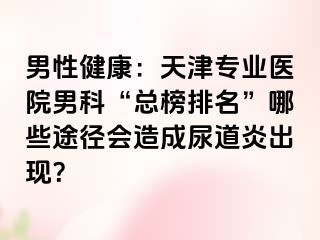 男性健康：天津专业医院男科“总榜排名”哪些途径会造成尿道炎出现？