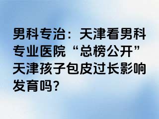 男科专治：天津看男科专业医院“总榜公开”天津孩子包皮过长影响发育吗？
