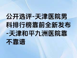 公开选评-天津医院男科排行榜靠前全新发布-天津和平九洲医院靠不靠谱