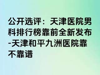 公开选评：天津医院男科排行榜靠前全新发布-天津和平九洲医院靠不靠谱