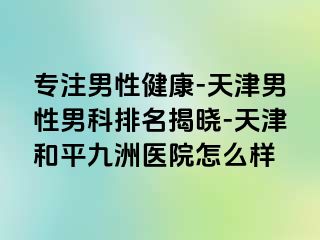 专注男性健康-天津男性男科排名揭晓-天津和平九洲医院怎么样
