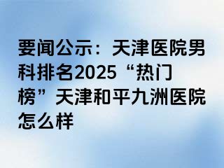 要闻公示：天津医院男科排名2025“热门榜”天津和平九洲医院怎么样
