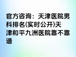 官方咨询：天津医院男科排名(实时公开)天津和平九洲医院靠不靠谱