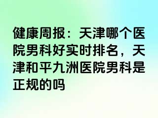 健康周报：天津哪个医院男科好实时排名，天津和平九洲医院男科是正规的吗