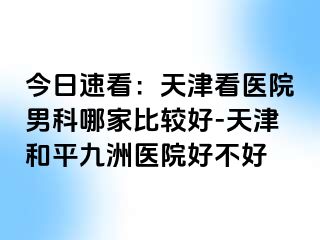 今日速看：天津看医院男科哪家比较好-天津和平九洲医院好不好