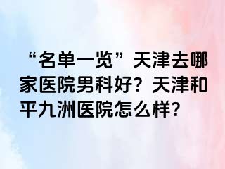“名单一览”天津去哪家医院男科好？天津和平九洲医院怎么样？