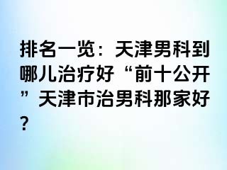 排名一览：天津男科到哪儿治疗好“前十公开”天津市治男科那家好？