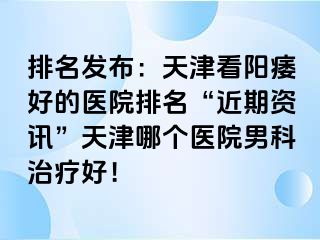 排名发布：天津看阳痿好的医院排名“近期资讯”天津哪个医院男科治疗好！
