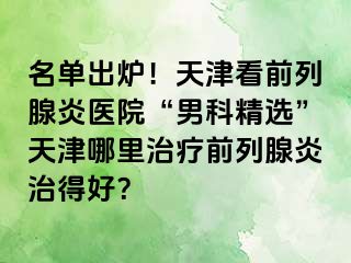 名单出炉！天津看前列腺炎医院“男科精选”天津哪里治疗前列腺炎治得好？