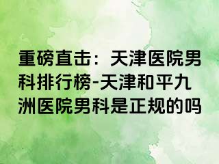 重磅直击：天津医院男科排行榜-天津和平九洲医院男科是正规的吗
