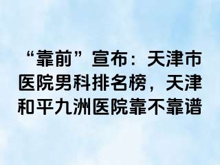 “靠前”宣布：天津市医院男科排名榜，天津和平九洲医院靠不靠谱