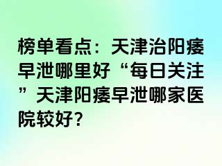 榜单看点：天津治阳痿早泄哪里好“每日关注”天津阳痿早泄哪家医院较好？