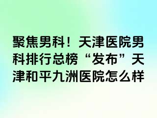 聚焦男科！天津医院男科排行总榜“发布”天津和平九洲医院怎么样