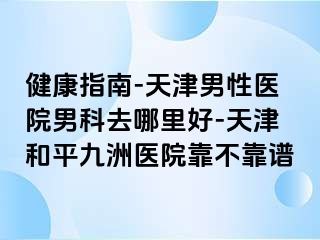 健康指南-天津男性医院男科去哪里好-天津和平九洲医院靠不靠谱