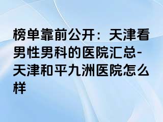 榜单靠前公开：天津看男性男科的医院汇总-天津和平九洲医院怎么样
