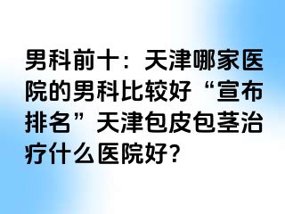 男科前十：天津哪家医院的男科比较好“宣布排名”天津包皮包茎治疗什么医院好？