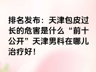 排名发布：天津包皮过长的危害是什么“前十公开”天津男科在哪儿治疗好！