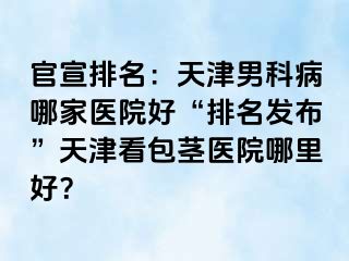 官宣排名：天津男科病哪家医院好“排名发布”天津看包茎医院哪里好？