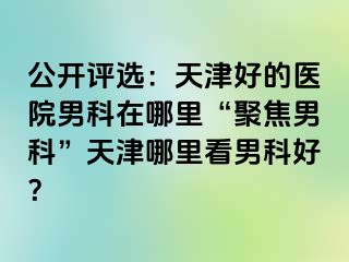 公开评选：天津好的医院男科在哪里“聚焦男科”天津哪里看男科好？