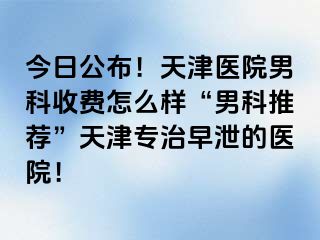 今日公布！天津医院男科收费怎么样“男科推荐”天津专治早泄的医院！