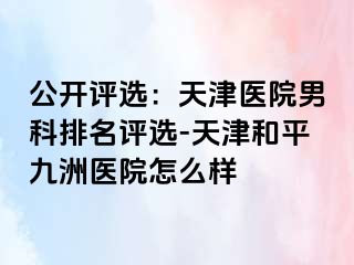 公开评选：天津医院男科排名评选-天津和平九洲医院怎么样
