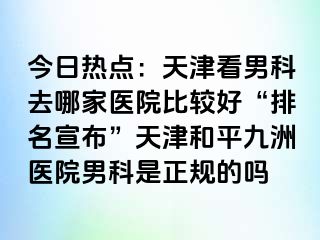 今日热点：天津看男科去哪家医院比较好“排名宣布”天津和平九洲医院男科是正规的吗