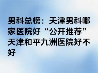 男科总榜：天津男科哪家医院好“公开推荐”天津和平九洲医院好不好